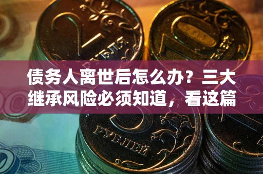 武汉债务人离世后怎么办？三大继承风险必须知道，看这篇就够了