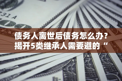 武汉债务人离世后债务怎么办？揭开5类继承人需要避的“坑”