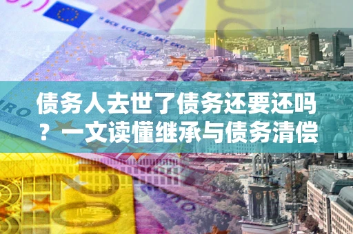 武汉债务人去世了债务还要还吗？一文读懂继承与债务清偿