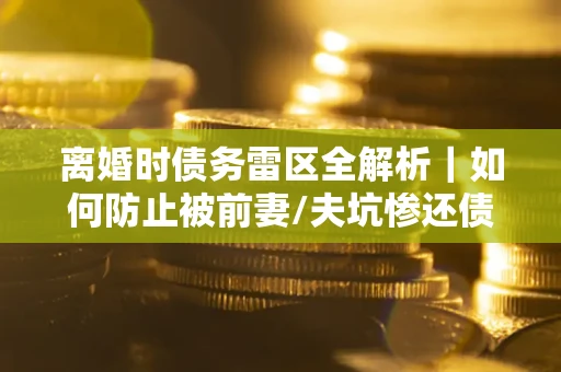 武汉离婚时债务雷区全解析｜如何防止被前妻/夫坑惨还债？