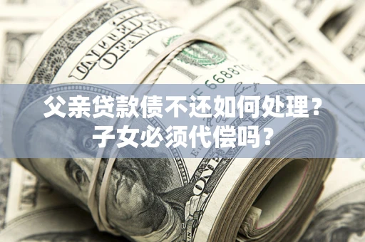 武汉父亲贷款债不还如何处理？子女必须代偿吗？