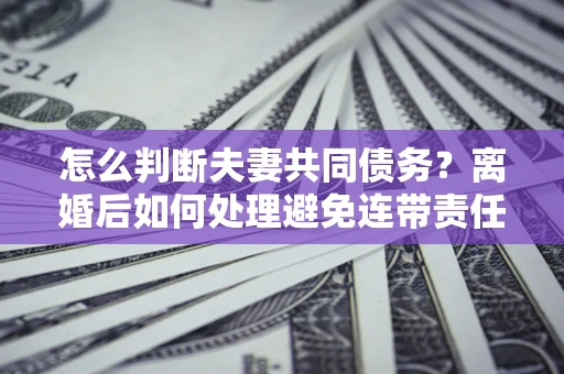 武汉怎么判断夫妻共同债务？离婚后如何处理避免连带责任？